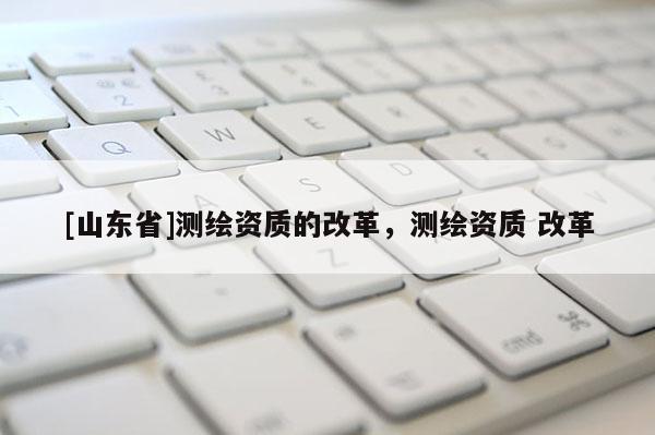 [山东省]测绘资质的改革，测绘资质 改革
