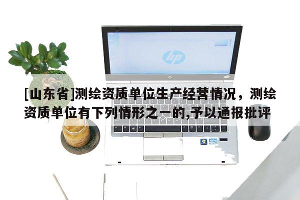 [山东省]测绘资质单位生产经营情况，测绘资质单位有下列情形之一的,予以通报批评