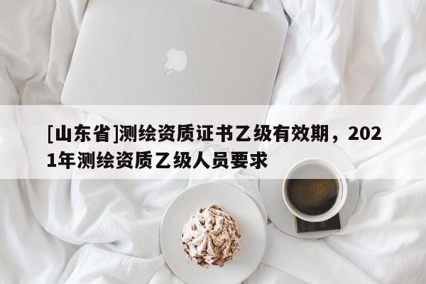 [山东省]测绘资质证书乙级有效期，2021年测绘资质乙级人员要求
