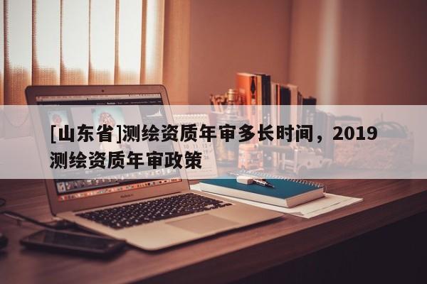 [山东省]测绘资质年审多长时间，2019测绘资质年审政策
