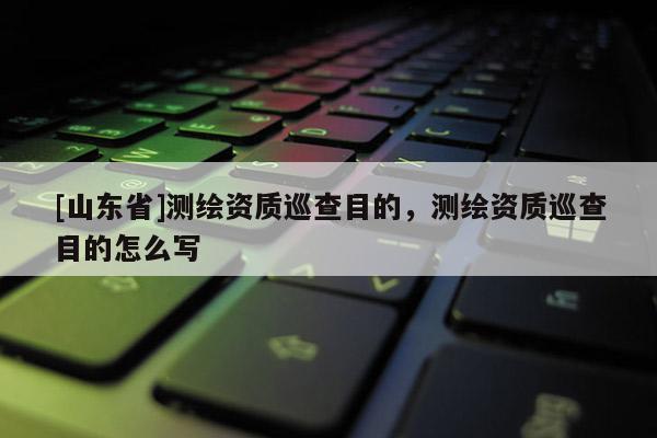 [山东省]测绘资质巡查目的，测绘资质巡查目的怎么写
