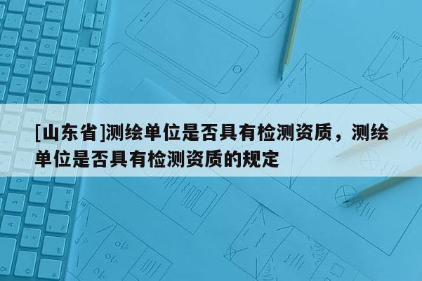 [山东省]测绘单位是否具有检测资质，测绘单位是否具有检测资质的规定