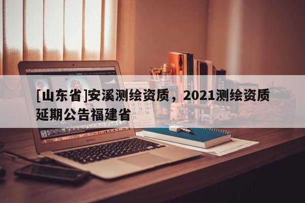 [山东省]安溪测绘资质，2021测绘资质延期公告福建省