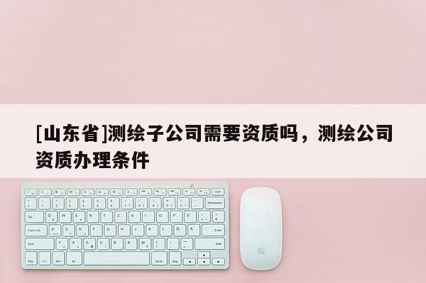 [山东省]测绘子公司需要资质吗，测绘公司资质办理条件