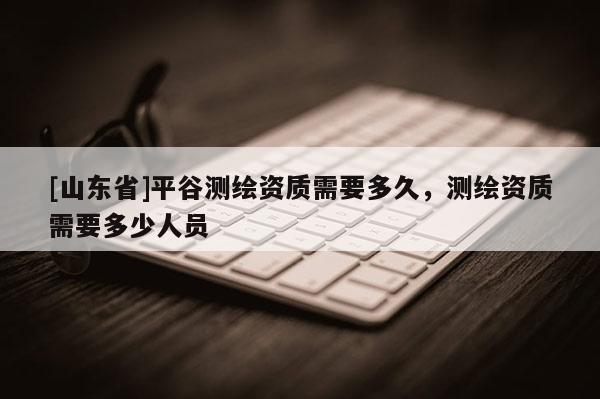 [山东省]平谷测绘资质需要多久，测绘资质需要多少人员