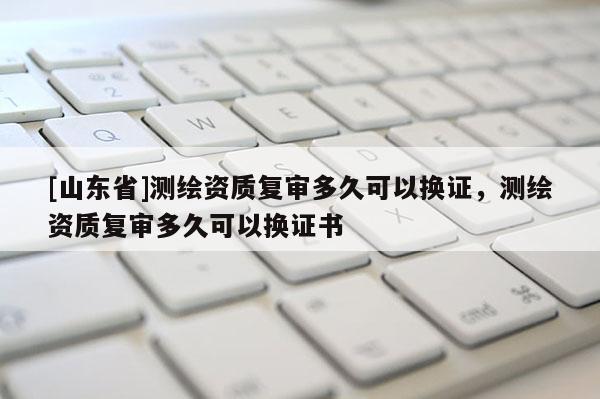 [山东省]测绘资质复审多久可以换证，测绘资质复审多久可以换证书