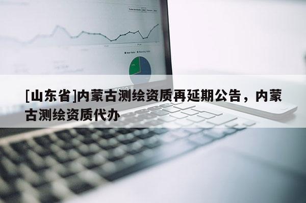 [山东省]内蒙古测绘资质再延期公告，内蒙古测绘资质代办