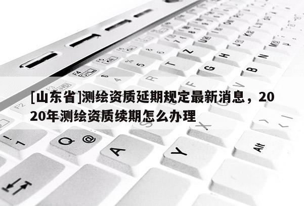 [山东省]测绘资质延期规定最新消息，2020年测绘资质续期怎么办理
