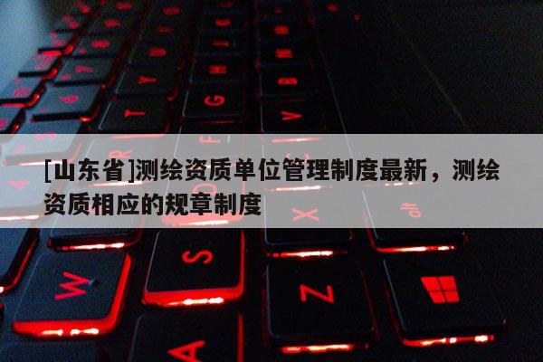 [山东省]测绘资质单位管理制度最新，测绘资质相应的规章制度