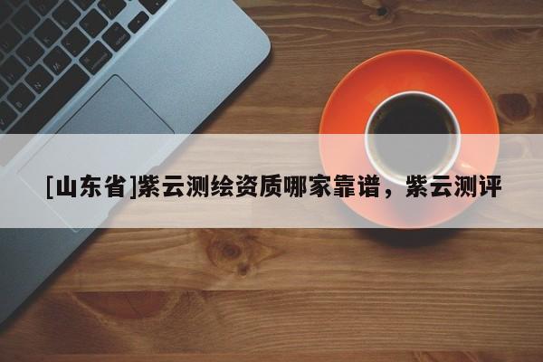 [山东省]紫云测绘资质哪家靠谱，紫云测评