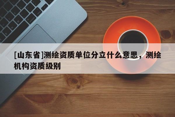[山东省]测绘资质单位分立什么意思，测绘机构资质级别