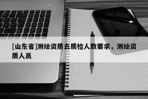 [山东省]测绘资质去质检人数要求，测绘资质人员