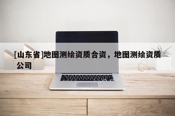 [山东省]地图测绘资质合资，地图测绘资质 公司