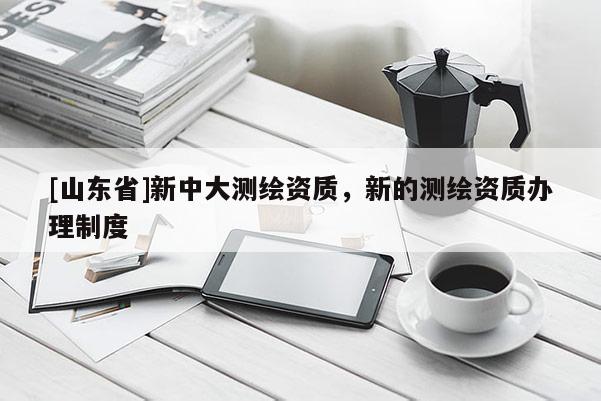 [山东省]新中大测绘资质，新的测绘资质办理制度