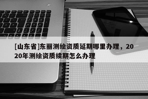 [山东省]东丽测绘资质延期哪里办理，2020年测绘资质续期怎么办理