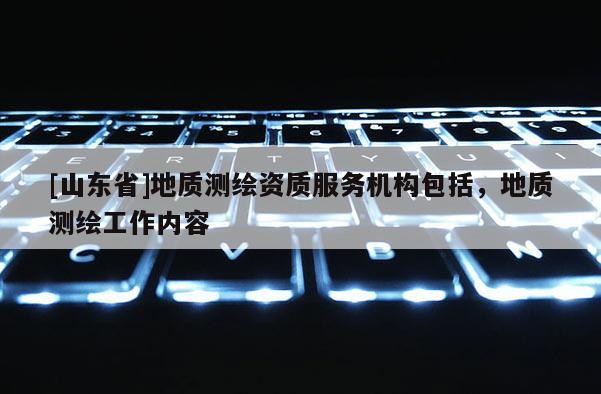 [山东省]地质测绘资质服务机构包括，地质测绘工作内容