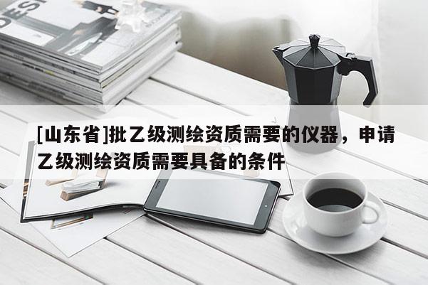 [山东省]批乙级测绘资质需要的仪器，申请乙级测绘资质需要具备的条件