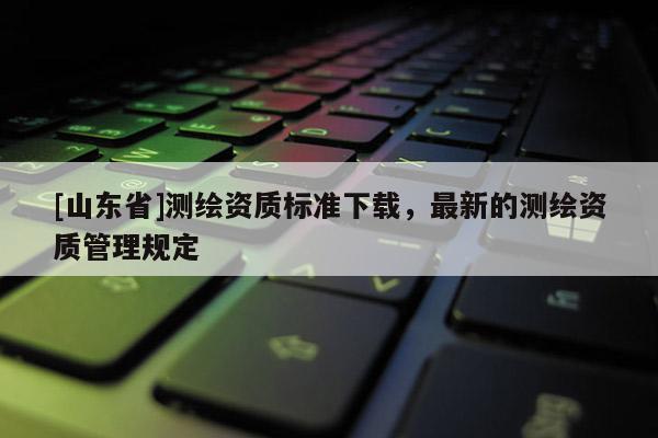 [山东省]测绘资质标准下载，最新的测绘资质管理规定
