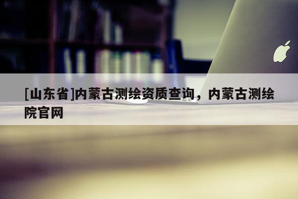 [山东省]内蒙古测绘资质查询，内蒙古测绘院官网