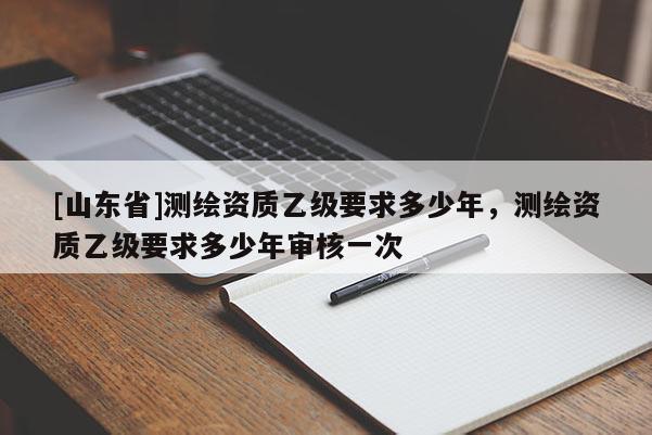 [山东省]测绘资质乙级要求多少年，测绘资质乙级要求多少年审核一次