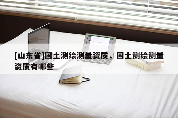 [山东省]国土测绘测量资质，国土测绘测量资质有哪些