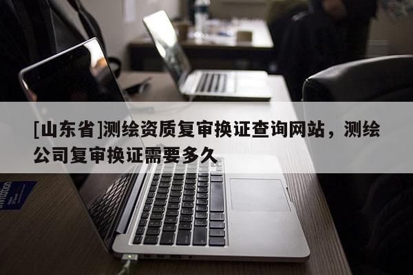 [山东省]测绘资质复审换证查询网站，测绘公司复审换证需要多久