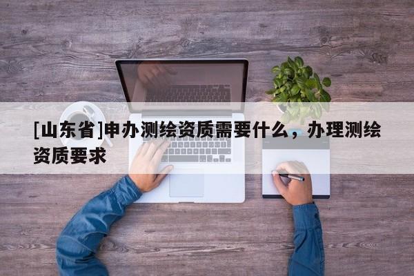 [山东省]申办测绘资质需要什么，办理测绘资质要求
