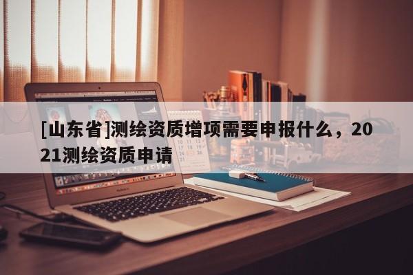 [山东省]测绘资质增项需要申报什么，2021测绘资质申请