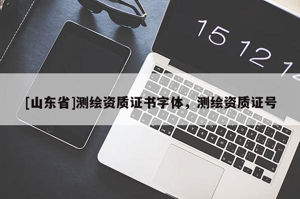 [山东省]测绘资质证书字体，测绘资质证号