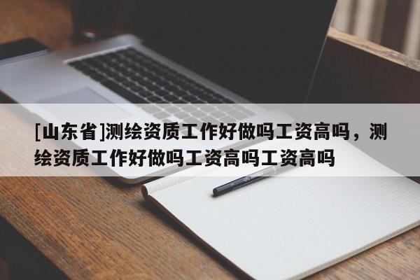 [山东省]测绘资质工作好做吗工资高吗，测绘资质工作好做吗工资高吗工资高吗