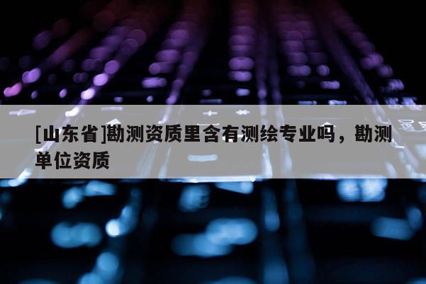 [山东省]勘测资质里含有测绘专业吗，勘测单位资质