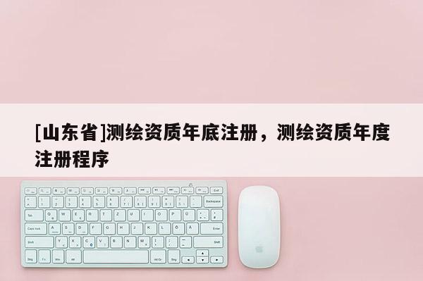 [山东省]测绘资质年底注册，测绘资质年度注册程序