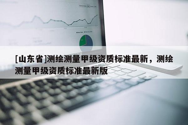 [山东省]测绘测量甲级资质标准最新，测绘测量甲级资质标准最新版