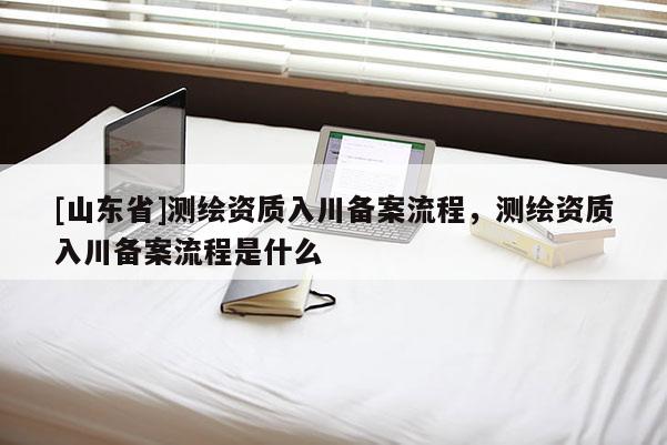 [山东省]测绘资质入川备案流程，测绘资质入川备案流程是什么