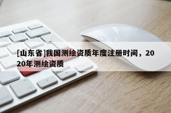 [山东省]我国测绘资质年度注册时间，2020年测绘资质