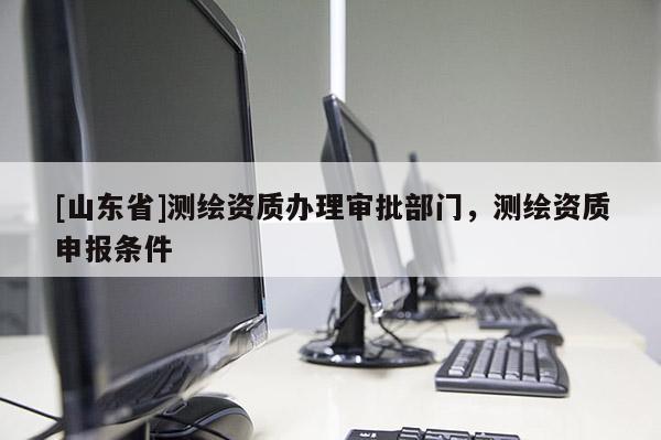 [山东省]测绘资质办理审批部门，测绘资质申报条件