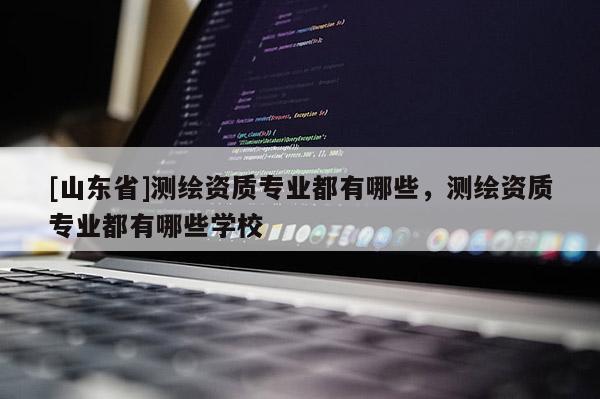 [山东省]测绘资质专业都有哪些，测绘资质专业都有哪些学校
