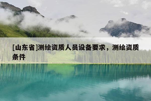 [山东省]测绘资质人员设备要求，测绘资质条件