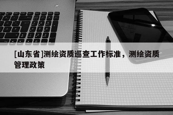 [山东省]测绘资质巡查工作标准，测绘资质管理政策