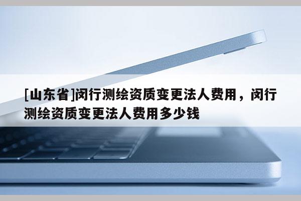 [山东省]闵行测绘资质变更法人费用，闵行测绘资质变更法人费用多少钱