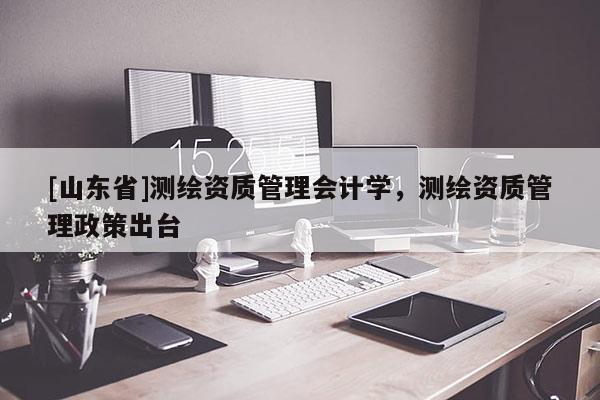 [山东省]测绘资质管理会计学，测绘资质管理政策出台