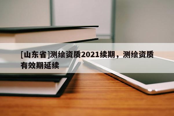 [山东省]测绘资质2021续期，测绘资质有效期延续