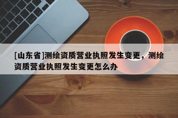 [山东省]测绘资质营业执照发生变更，测绘资质营业执照发生变更怎么办