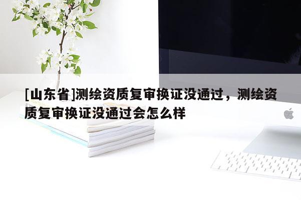 [山东省]测绘资质复审换证没通过，测绘资质复审换证没通过会怎么样
