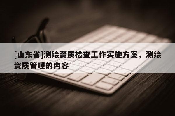 [山东省]测绘资质检查工作实施方案，测绘资质管理的内容