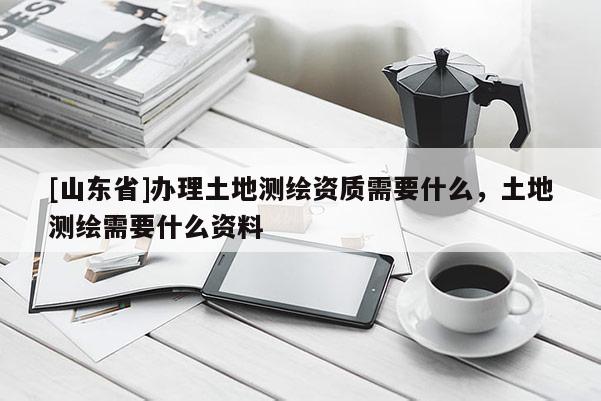 [山东省]办理土地测绘资质需要什么，土地测绘需要什么资料