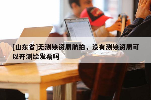 [山东省]无测绘资质航拍，没有测绘资质可以开测绘发票吗