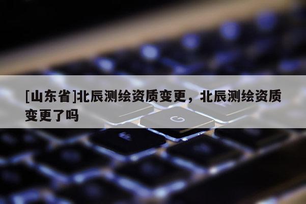 [山东省]北辰测绘资质变更，北辰测绘资质变更了吗