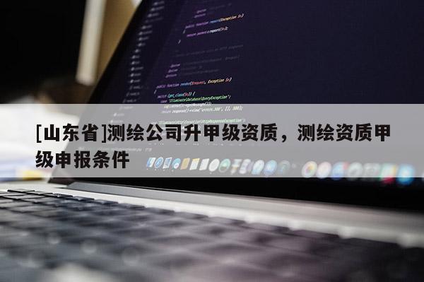 [山东省]测绘公司升甲级资质，测绘资质甲级申报条件