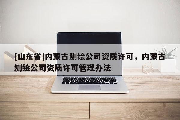 [山东省]内蒙古测绘公司资质许可，内蒙古测绘公司资质许可管理办法